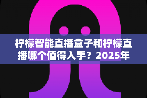 柠檬智能直播盒子和柠檬直播哪个值得入手？2025年最新选购指南与深度对比解析