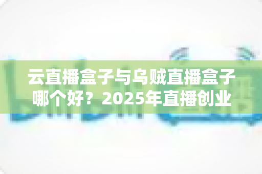 云直播盒子与乌贼直播盒子哪个好?2025年直播创业者必看的深度对比测评与选购指南 云直播盒子与乌贼直播盒子哪个好?2025年直播创业者必看的深度对比测评与选购指南