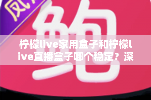 柠檬live家用盒子和柠檬live直播盒子哪个稳定?深度对比解析与选购全指南 柠檬live家用盒子和柠檬live直播盒子哪个稳定?深度对比解析与选购全指南