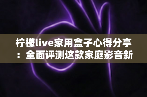 柠檬live家用盒子心得分享：全面评测这款家庭影音新选择是否值得入手？