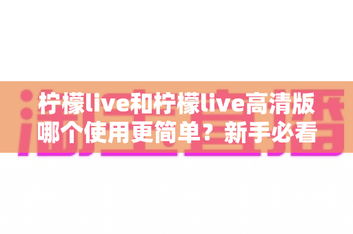 柠檬live和柠檬live高清版哪个使用更简单？新手必看的选择指南与深度对比解析