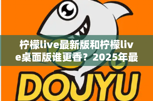 柠檬live最新版和柠檬live桌面版谁更香？2025年最全对比评测，看完秒懂怎么选