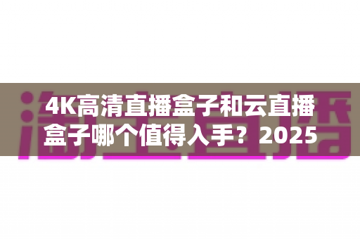 4K高清直播盒子和云直播盒子哪个值得入手?2025年最全选购指南帮你避坑 4K高清直播盒子和云直播盒子哪个值得入手?2025年最全选购指南帮你避坑