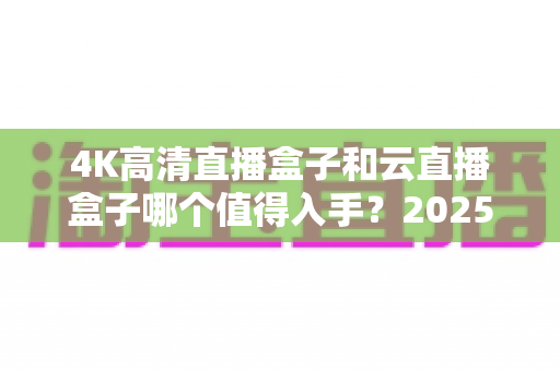 4K高清直播盒子和云直播盒子哪个值得入手?2025年最全选购指南帮你避坑 4K高清直播盒子和云直播盒子哪个值得入手?2025年最全选购指南帮你避坑