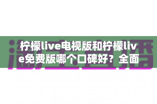 柠檬live电视版和柠檬live免费版哪个口碑好?全面深度对比评测助你一次选对版本 柠檬live电视版和柠檬live免费版哪个口碑好?全面深度对比评测助你一次选对版本