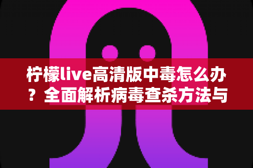 柠檬live高清版中毒怎么办?全面解析病毒查杀方法与安全防护实用指南 柠檬live高清版中毒怎么办?全面解析病毒查杀方法与安全防护实用指南