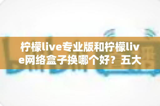 柠檬live专业版和柠檬live网络盒子换哪个好？五大维度全面对比，帮你一次选对不踩坑