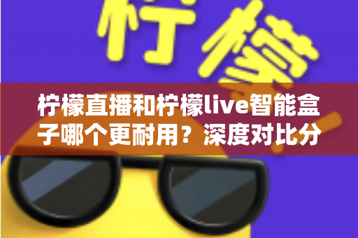 柠檬直播和柠檬live智能盒子哪个更耐用?深度对比分析与选购指南 柠檬直播和柠檬live智能盒子哪个更耐用?深度对比分析与选购指南