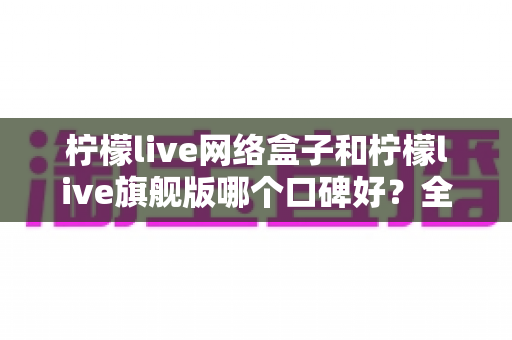 柠檬live网络盒子和柠檬live旗舰版哪个口碑好？全面对比解析助你做出明智选择