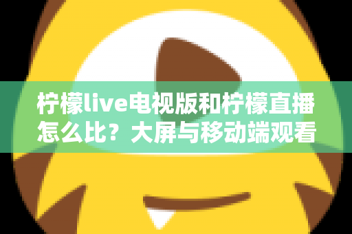 柠檬live电视版和柠檬直播怎么比？大屏与移动端观看体验全方位深度对比指南