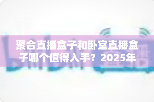聚合直播盒子和卧室直播盒子哪个值得入手？2025年最全选购指南，帮你一次看懂差异与真实需求