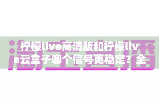 柠檬live高清版和柠檬live云盒子哪个信号更稳定?全面对比解析助你选对观影利器 柠檬live高清版和柠檬live云盒子哪个信号更稳定?全面对比解析助你选对观影利器