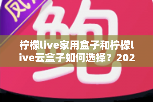 柠檬live家用盒子和柠檬live云盒子如何选择?2025最新深度对比与选购避坑指南 柠檬live家用盒子和柠檬live云盒子如何选择?2025最新深度对比与选购避坑指南