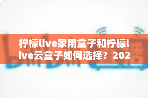 柠檬live家用盒子和柠檬live云盒子如何选择?2025最新深度对比与选购避坑指南 柠檬live家用盒子和柠檬live云盒子如何选择?2025最新深度对比与选购避坑指南