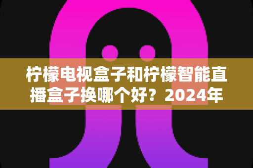 柠檬电视盒子和柠檬智能直播盒子换哪个好?2024年选购指南帮你彻底搞懂 柠檬电视盒子和柠檬智能直播盒子换哪个好?2024年选购指南帮你彻底搞懂