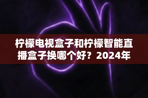 柠檬电视盒子和柠檬智能直播盒子换哪个好？2024年选购指南帮你彻底搞懂