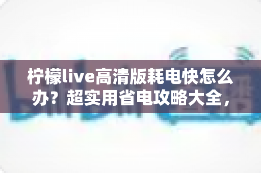 柠檬live高清版耗电快怎么办?超实用省电攻略大全,让你畅享高清直播告别电量焦虑 柠檬live高清版耗电快怎么办?超实用省电攻略大全,让你畅享高清直播告别电量焦虑