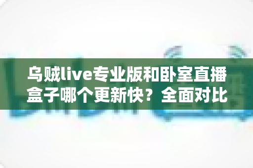 乌贼live专业版和卧室直播盒子哪个更新快?全面对比解析与选购指南 乌贼live专业版和卧室直播盒子哪个更新快?全面对比解析与选购指南