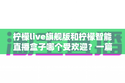 柠檬live旗舰版和柠檬智能直播盒子哪个受欢迎?一篇文章带你全面对比两大直播神器 柠檬live旗舰版和柠檬智能直播盒子哪个受欢迎?一篇文章带你全面对比两大直播神器