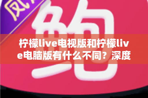 柠檬live电视版和柠檬live电脑版有什么不同？深度解析两大版本的核心差异与选购指南