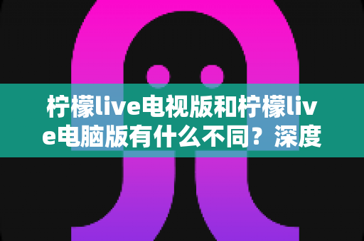 柠檬live电视版和柠檬live电脑版有什么不同？深度解析两大版本的核心差异与选购指南