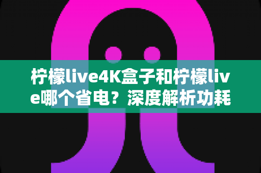 柠檬live4K盒子和柠檬live哪个省电?深度解析功耗差异与实用省电指南 柠檬live4K盒子和柠檬live哪个省电?深度解析功耗差异与实用省电指南