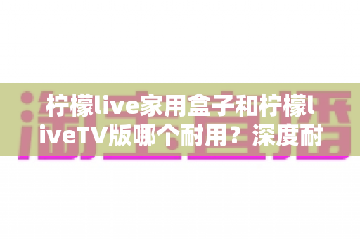 柠檬live家用盒子和柠檬liveTV版哪个耐用?深度耐用性对比评测与选购指南 柠檬live家用盒子和柠檬liveTV版哪个耐用?深度耐用性对比评测与选购指南