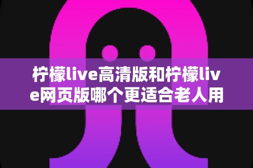柠檬live高清版和柠檬live网页版哪个更适合老人用？全面对比分析与使用指南助您轻松选择