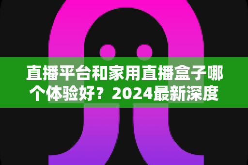 直播平台和家用直播盒子哪个体验好？2024最新深度对比评测，看完再选不踩坑