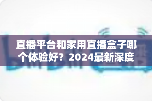 直播平台和家用直播盒子哪个体验好？2024最新深度对比评测，看完再选不踩坑