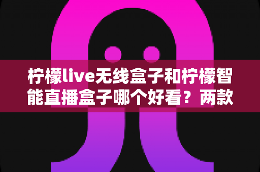 柠檬live无线盒子和柠檬智能直播盒子哪个好看？两款直播设备外观设计深度对比全解析