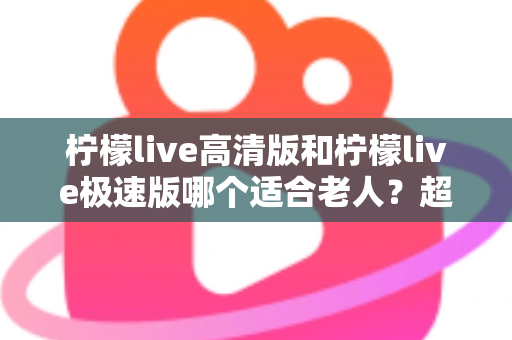 柠檬live高清版和柠檬live极速版哪个适合老人?超详细对比指南帮长辈选对版本 柠檬live高清版和柠檬live极速版哪个适合老人?超详细对比指南帮长辈选对版本