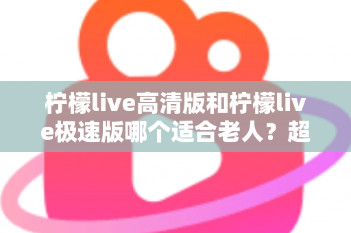 柠檬live高清版和柠檬live极速版哪个适合老人?超详细对比指南帮长辈选对版本 柠檬live高清版和柠檬live极速版哪个适合老人?超详细对比指南帮长辈选对版本