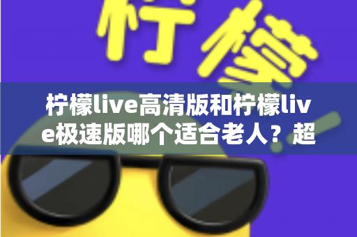 柠檬live高清版和柠檬live极速版哪个适合老人?超详细对比指南帮长辈选对版本 柠檬live高清版和柠檬live极速版哪个适合老人?超详细对比指南帮长辈选对版本