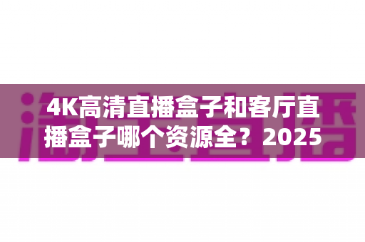 4K高清直播盒子和客厅直播盒子哪个资源全?2025年选购指南深度解析两大热门设备 4K高清直播盒子和客厅直播盒子哪个资源全?2025年选购指南深度解析两大热门设备
