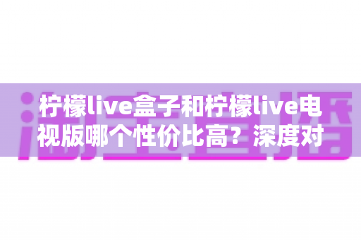 柠檬live盒子和柠檬live电视版哪个性价比高？深度对比帮你花对每一分钱