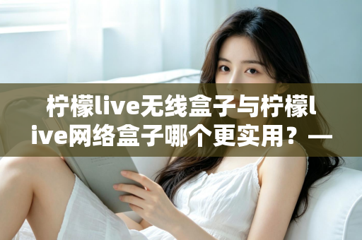 柠檬live无线盒子与柠檬live网络盒子哪个更实用?——一文读懂选购要点,帮你找到最适合的家庭观影方案 柠檬live无线盒子与柠檬live网络盒子哪个更实用?——一文读懂选购要点,帮你找到最适合的家庭观影方案
