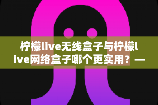 柠檬live无线盒子与柠檬live网络盒子哪个更实用?——一文读懂选购要点,帮你找到最适合的家庭观影方案 柠檬live无线盒子与柠檬live网络盒子哪个更实用?——一文读懂选购要点,帮你找到最适合的家庭观影方案