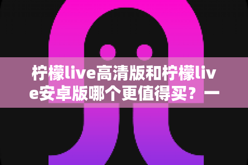 柠檬live高清版和柠檬live安卓版哪个更值得买？一篇看懂两大版本差异的全面选购指南