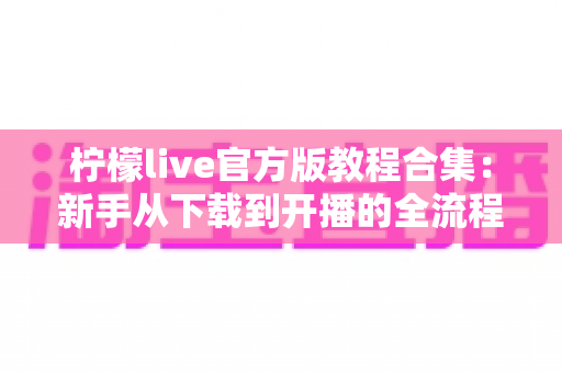 柠檬live官方版教程合集：新手从下载到开播的全流程实用指南