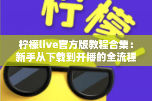柠檬live官方版教程合集：新手从下载到开播的全流程实用指南