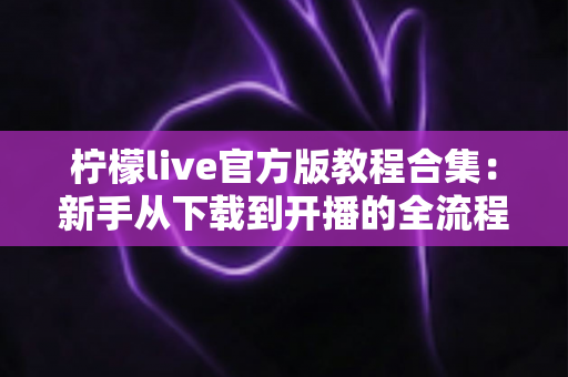 柠檬live官方版教程合集：新手从下载到开播的全流程实用指南