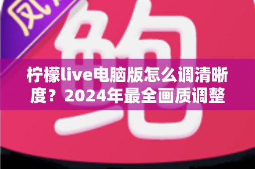 柠檬live电脑版怎么调清晰度？2024年最全画质调整攻略，让你轻松享受高清直播体验