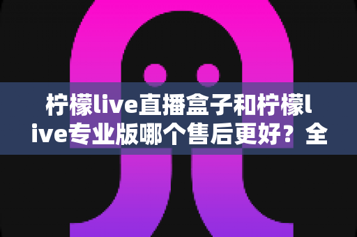 柠檬live直播盒子和柠檬live专业版哪个售后更好？全面深度对比评测帮你选对产品