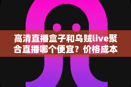 高清直播盒子和乌贼live聚合直播哪个便宜?价格成本与性价比全解析 高清直播盒子和乌贼live聚合直播哪个便宜?价格成本与性价比全解析