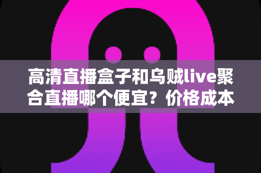 高清直播盒子和乌贼live聚合直播哪个便宜？价格成本与性价比全解析