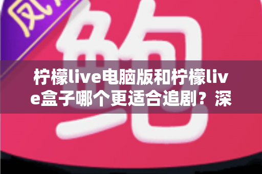 柠檬live电脑版和柠檬live盒子哪个更适合追剧?深度对比测评帮你找到最佳追剧方案 柠檬live电脑版和柠檬live盒子哪个更适合追剧?深度对比测评帮你找到最佳追剧方案