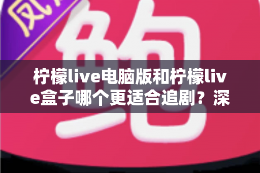 柠檬live电脑版和柠檬live盒子哪个更适合追剧？深度对比测评帮你找到最佳追剧方案
