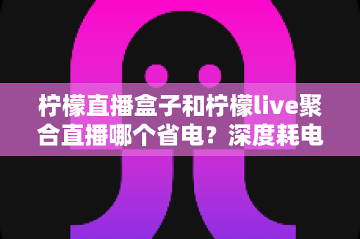 柠檬直播盒子和柠檬live聚合直播哪个省电?深度耗电对比测评与实用省电攻略全解析 柠檬直播盒子和柠檬live聚合直播哪个省电?深度耗电对比测评与实用省电攻略全解析