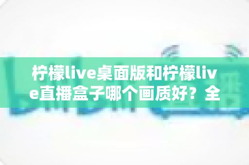柠檬live桌面版和柠檬live直播盒子哪个画质好？全面对比解析帮你选对设备